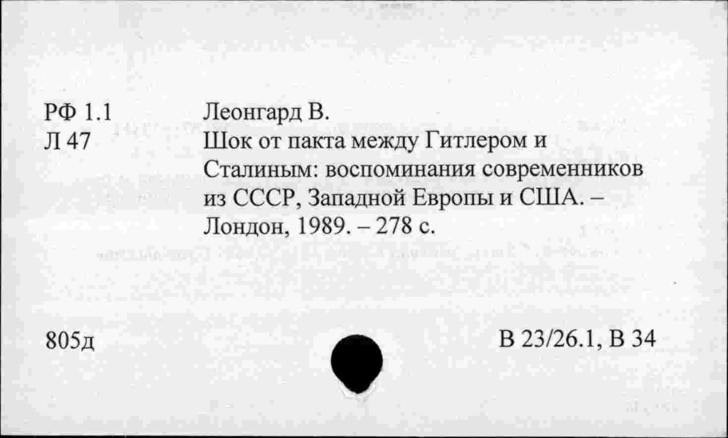 ﻿РФ 1.1 Л 47	Леонгард В. Шок от пакта между Гитлером и Сталиным: воспоминания современников из СССР, Западной Европы и США. -Лондон, 1989. - 278 с.
805д
В 23/26.1, В 34